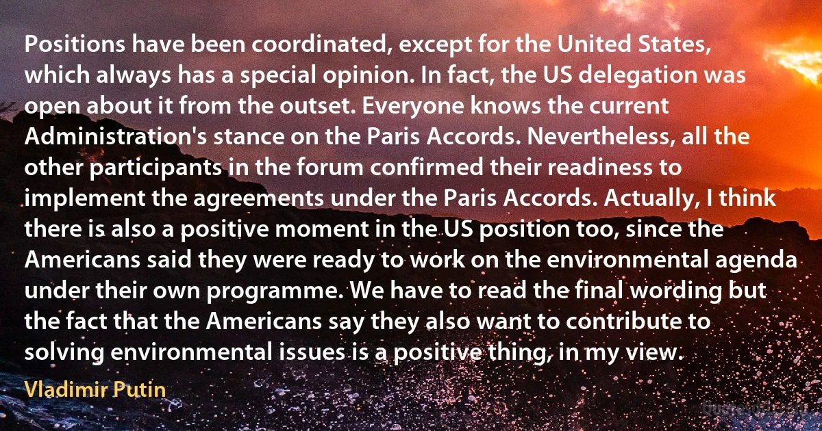 Positions have been coordinated, except for the United States, which always has a special opinion. In fact, the US delegation was open about it from the outset. Everyone knows the current Administration's stance on the Paris Accords. Nevertheless, all the other participants in the forum confirmed their readiness to implement the agreements under the Paris Accords. Actually, I think there is also a positive moment in the US position too, since the Americans said they were ready to work on the environmental agenda under their own programme. We have to read the final wording but the fact that the Americans say they also want to contribute to solving environmental issues is a positive thing, in my view. (Vladimir Putin)