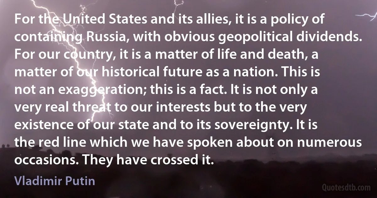 For the United States and its allies, it is a policy of containing Russia, with obvious geopolitical dividends. For our country, it is a matter of life and death, a matter of our historical future as a nation. This is not an exaggeration; this is a fact. It is not only a very real threat to our interests but to the very existence of our state and to its sovereignty. It is the red line which we have spoken about on numerous occasions. They have crossed it. (Vladimir Putin)