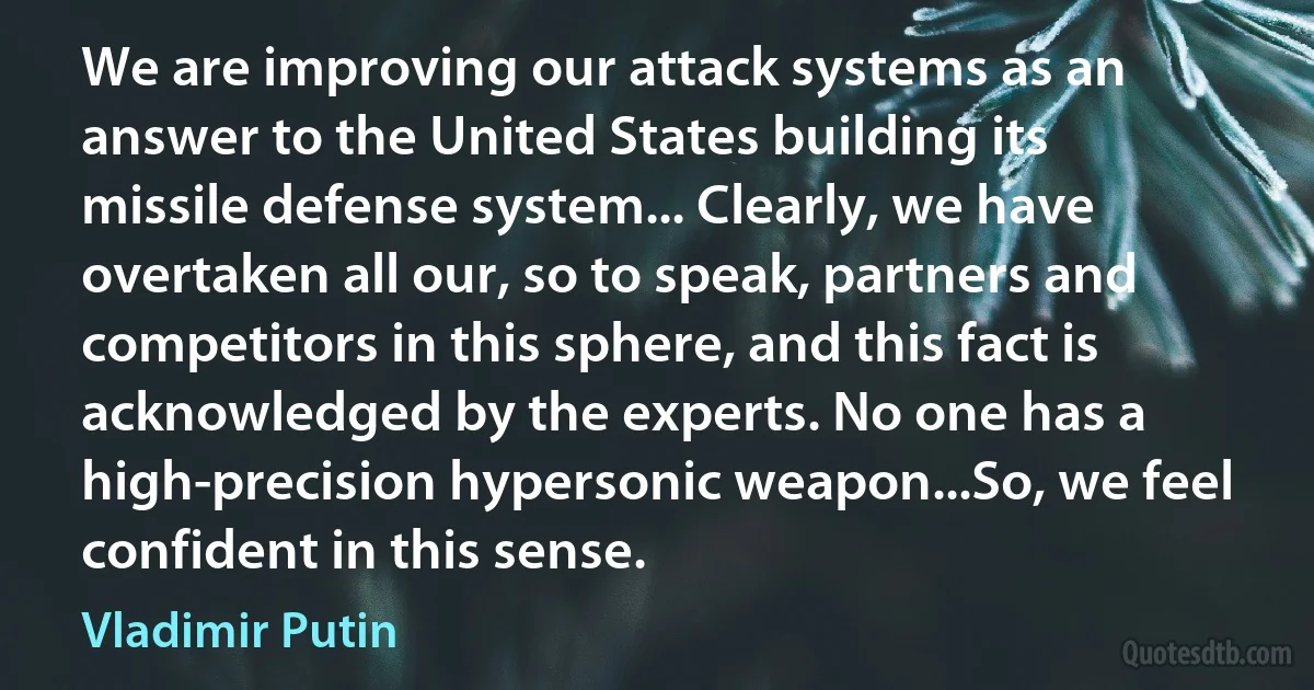 We are improving our attack systems as an answer to the United States building its missile defense system... Clearly, we have overtaken all our, so to speak, partners and competitors in this sphere, and this fact is acknowledged by the experts. No one has a high-precision hypersonic weapon...So, we feel confident in this sense. (Vladimir Putin)