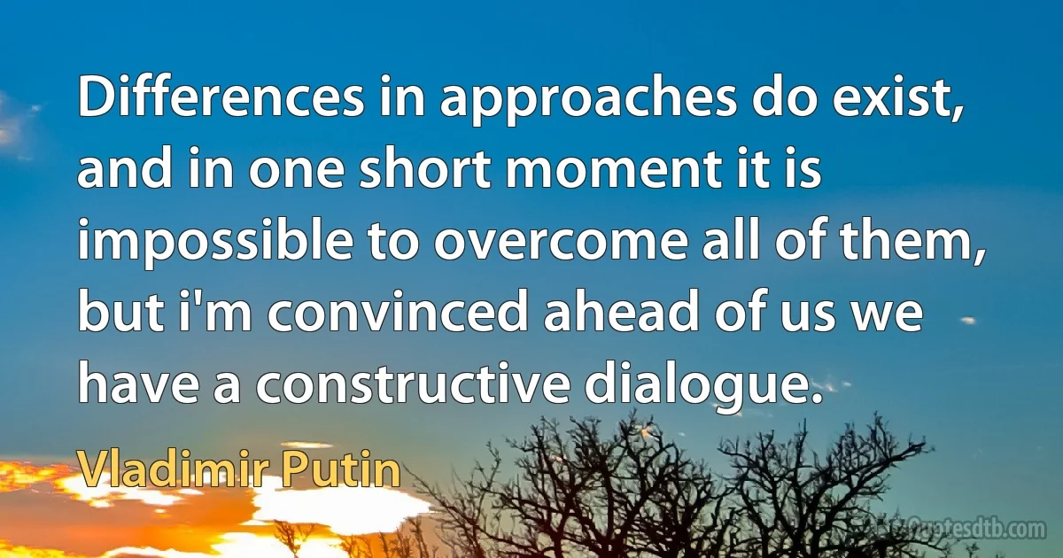 Differences in approaches do exist, and in one short moment it is impossible to overcome all of them, but i'm convinced ahead of us we have a constructive dialogue. (Vladimir Putin)