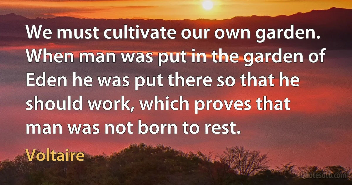 We must cultivate our own garden. When man was put in the garden of Eden he was put there so that he should work, which proves that man was not born to rest. (Voltaire)