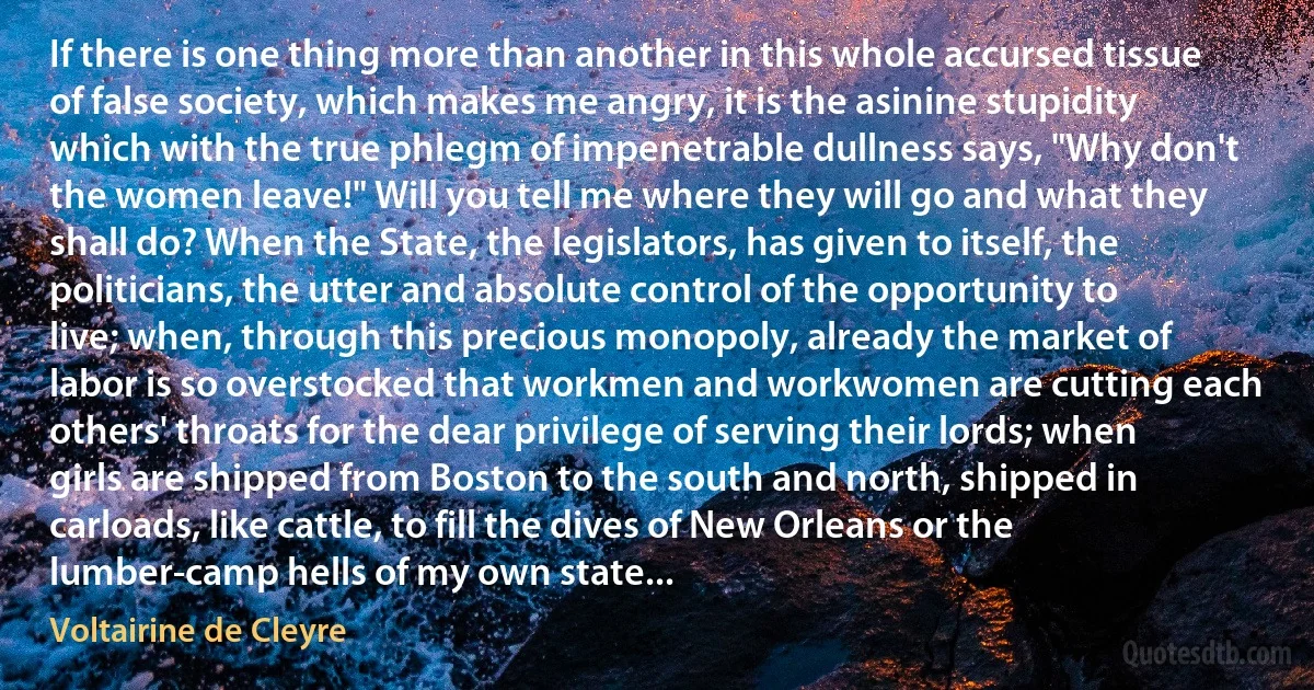 If there is one thing more than another in this whole accursed tissue of false society, which makes me angry, it is the asinine stupidity which with the true phlegm of impenetrable dullness says, "Why don't the women leave!" Will you tell me where they will go and what they shall do? When the State, the legislators, has given to itself, the politicians, the utter and absolute control of the opportunity to live; when, through this precious monopoly, already the market of labor is so overstocked that workmen and workwomen are cutting each others' throats for the dear privilege of serving their lords; when girls are shipped from Boston to the south and north, shipped in carloads, like cattle, to fill the dives of New Orleans or the lumber-camp hells of my own state... (Voltairine de Cleyre)