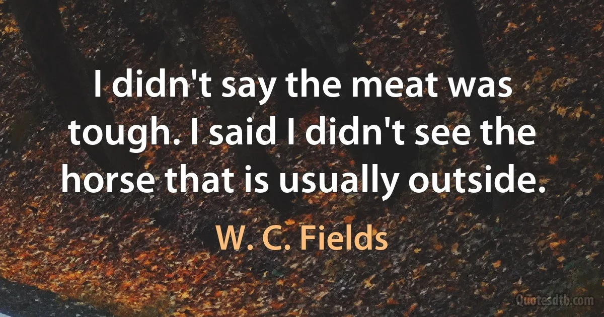 I didn't say the meat was tough. I said I didn't see the horse that is usually outside. (W. C. Fields)