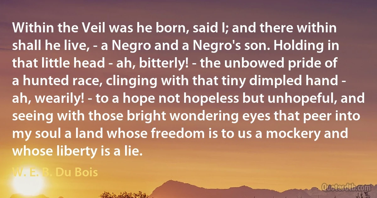 Within the Veil was he born, said I; and there within shall he live, - a Negro and a Negro's son. Holding in that little head - ah, bitterly! - the unbowed pride of a hunted race, clinging with that tiny dimpled hand - ah, wearily! - to a hope not hopeless but unhopeful, and seeing with those bright wondering eyes that peer into my soul a land whose freedom is to us a mockery and whose liberty is a lie. (W. E. B. Du Bois)