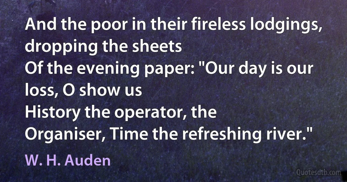 And the poor in their fireless lodgings, dropping the sheets
Of the evening paper: "Our day is our loss, O show us
History the operator, the
Organiser, Time the refreshing river." (W. H. Auden)