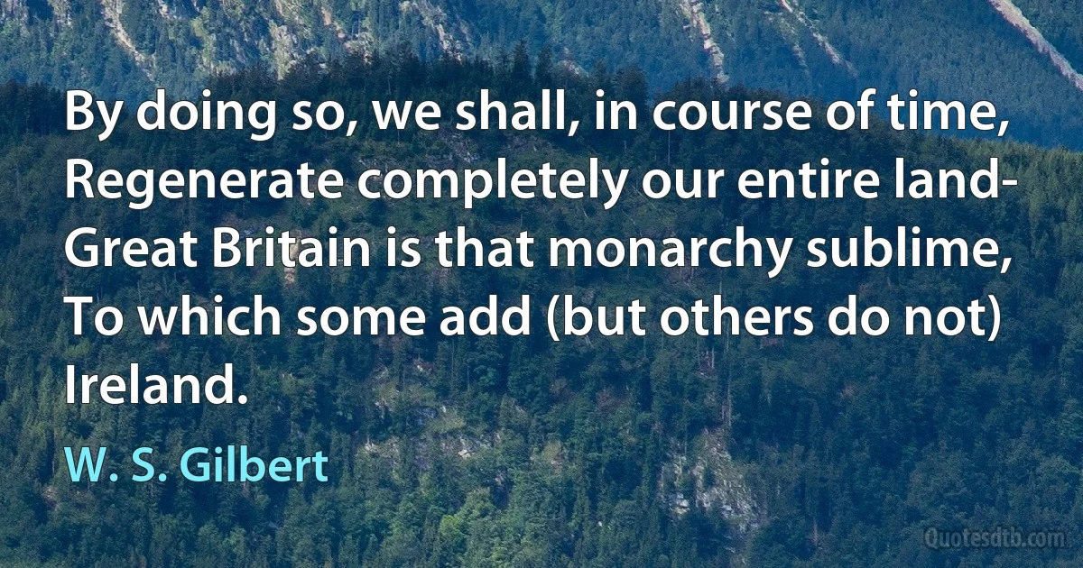 By doing so, we shall, in course of time,
Regenerate completely our entire land-
Great Britain is that monarchy sublime,
To which some add (but others do not) Ireland. (W. S. Gilbert)