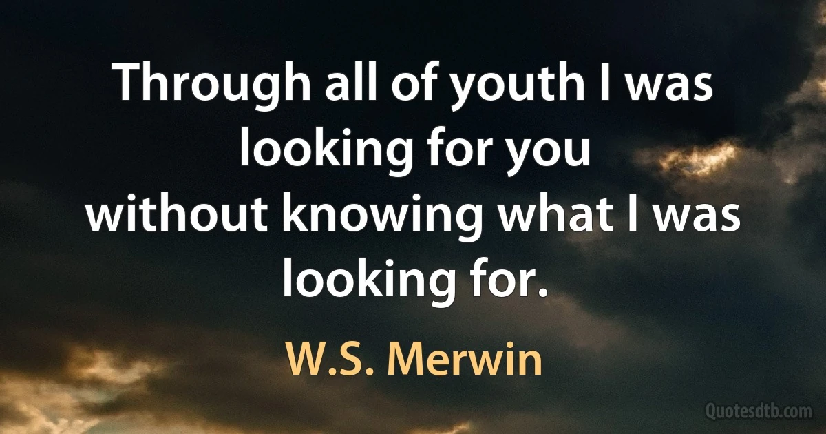 Through all of youth I was looking for you
without knowing what I was looking for. (W.S. Merwin)