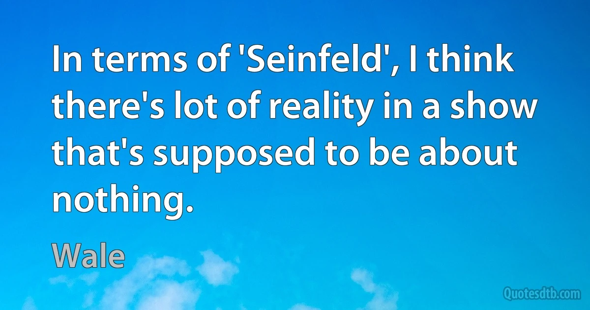 In terms of 'Seinfeld', I think there's lot of reality in a show that's supposed to be about nothing. (Wale)