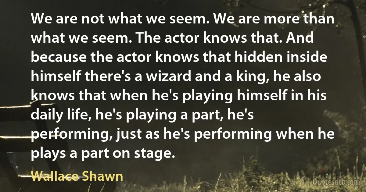 We are not what we seem. We are more than what we seem. The actor knows that. And because the actor knows that hidden inside himself there's a wizard and a king, he also knows that when he's playing himself in his daily life, he's playing a part, he's performing, just as he's performing when he plays a part on stage. (Wallace Shawn)