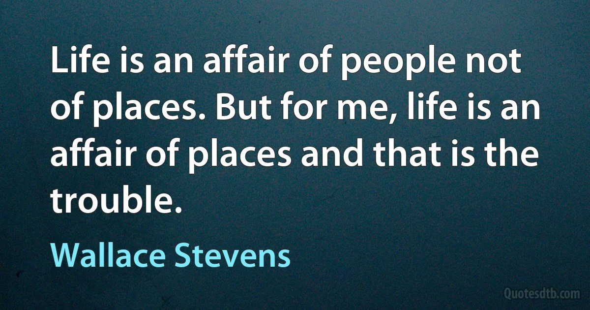 Life is an affair of people not of places. But for me, life is an affair of places and that is the trouble. (Wallace Stevens)