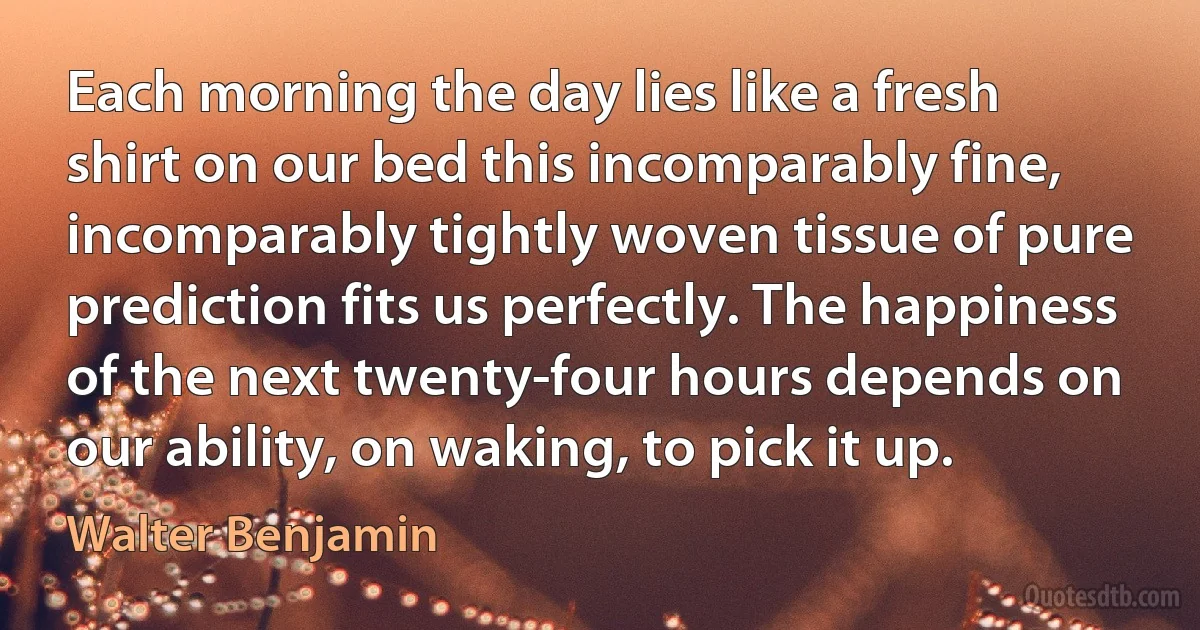 Each morning the day lies like a fresh shirt on our bed this incomparably fine, incomparably tightly woven tissue of pure prediction fits us perfectly. The happiness of the next twenty-four hours depends on our ability, on waking, to pick it up. (Walter Benjamin)