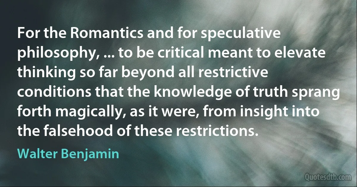 For the Romantics and for speculative philosophy, ... to be critical meant to elevate thinking so far beyond all restrictive conditions that the knowledge of truth sprang forth magically, as it were, from insight into the falsehood of these restrictions. (Walter Benjamin)