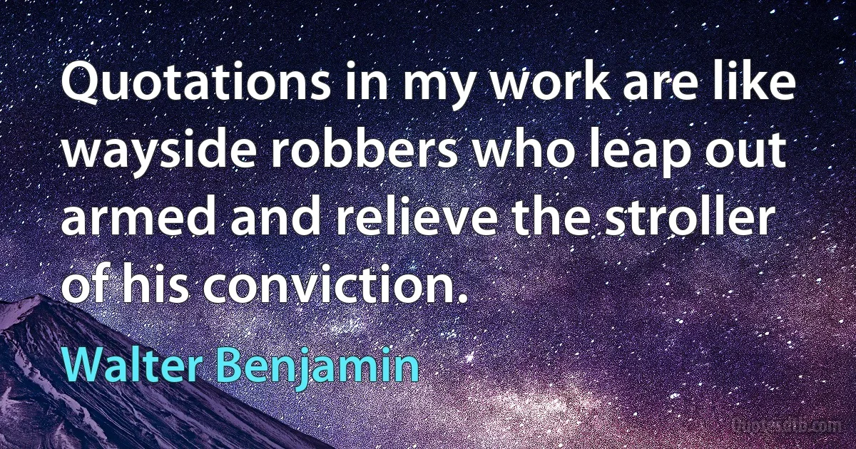 Quotations in my work are like wayside robbers who leap out armed and relieve the stroller of his conviction. (Walter Benjamin)