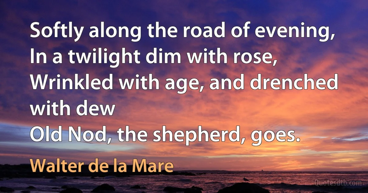 Softly along the road of evening,
In a twilight dim with rose,
Wrinkled with age, and drenched with dew
Old Nod, the shepherd, goes. (Walter de la Mare)