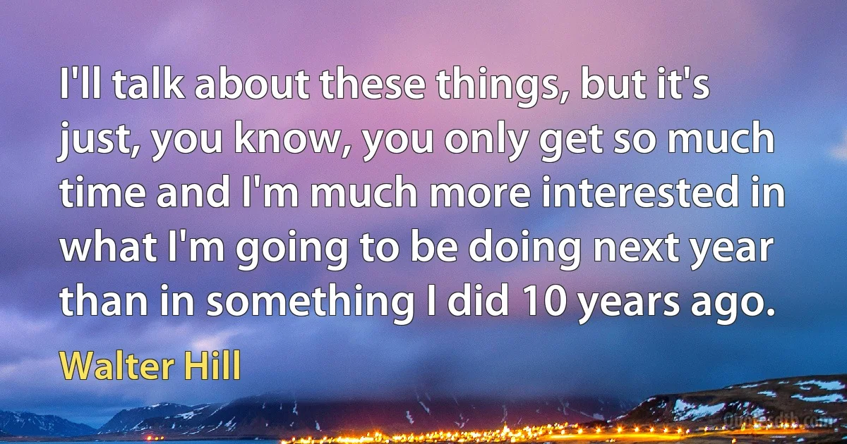 I'll talk about these things, but it's just, you know, you only get so much time and I'm much more interested in what I'm going to be doing next year than in something I did 10 years ago. (Walter Hill)