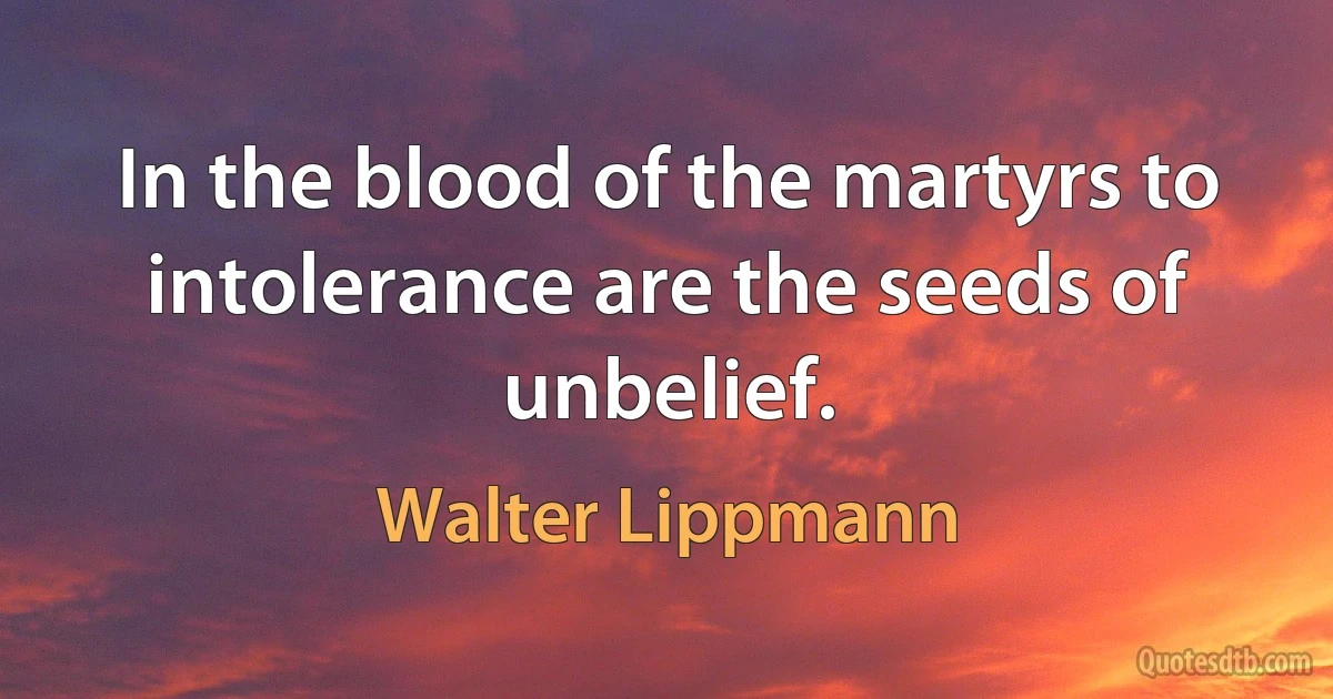 In the blood of the martyrs to intolerance are the seeds of unbelief. (Walter Lippmann)