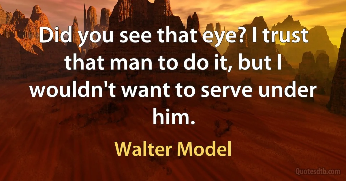 Did you see that eye? I trust that man to do it, but I wouldn't want to serve under him. (Walter Model)