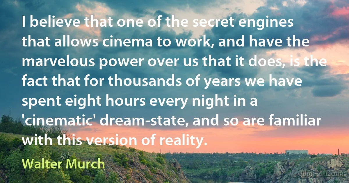 I believe that one of the secret engines that allows cinema to work, and have the marvelous power over us that it does, is the fact that for thousands of years we have spent eight hours every night in a 'cinematic' dream-state, and so are familiar with this version of reality. (Walter Murch)