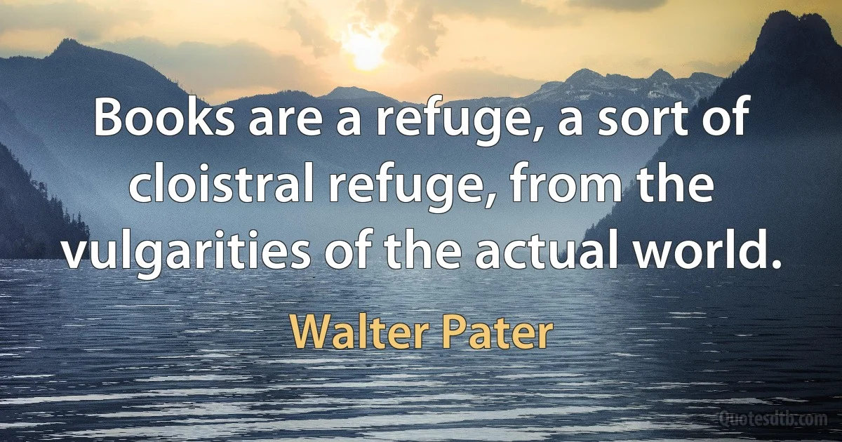 Books are a refuge, a sort of cloistral refuge, from the vulgarities of the actual world. (Walter Pater)