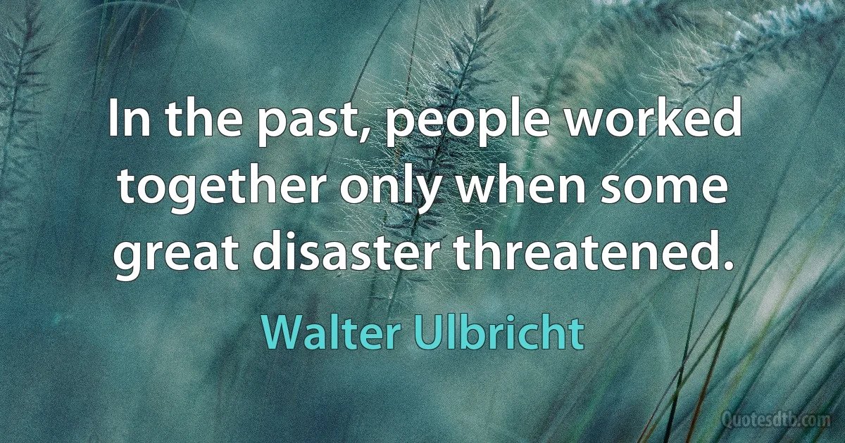 In the past, people worked together only when some great disaster threatened. (Walter Ulbricht)