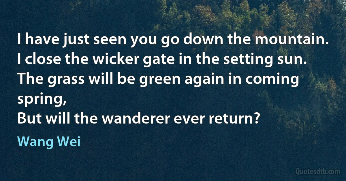 I have just seen you go down the mountain.
I close the wicker gate in the setting sun.
The grass will be green again in coming spring,
But will the wanderer ever return? (Wang Wei)