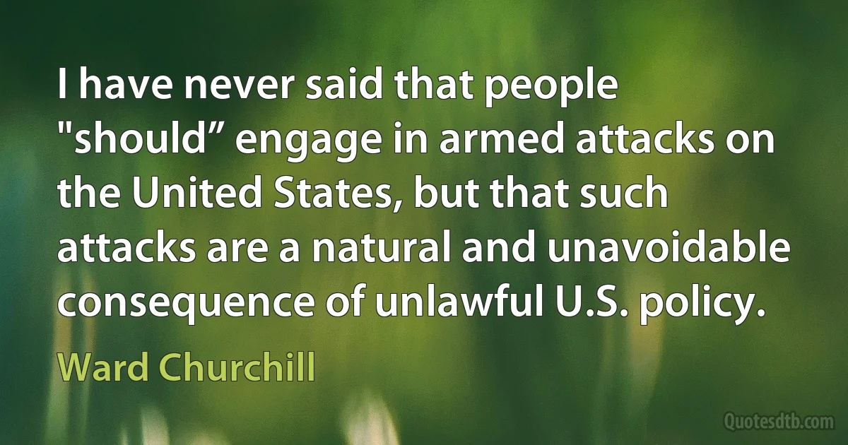 I have never said that people "should” engage in armed attacks on the United States, but that such attacks are a natural and unavoidable consequence of unlawful U.S. policy. (Ward Churchill)