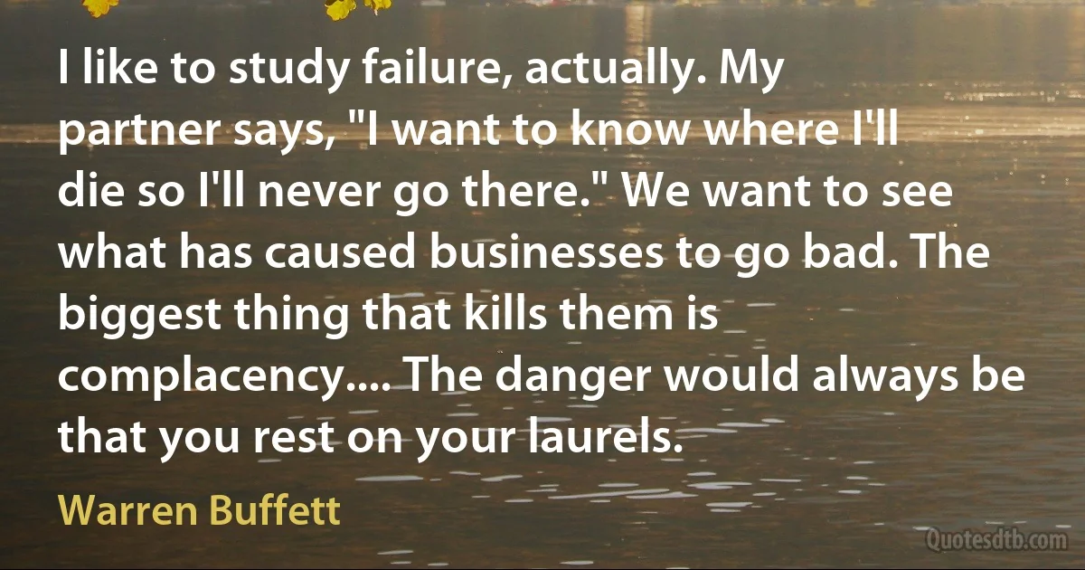 I like to study failure, actually. My partner says, "I want to know where I'll die so I'll never go there." We want to see what has caused businesses to go bad. The biggest thing that kills them is complacency.... The danger would always be that you rest on your laurels. (Warren Buffett)