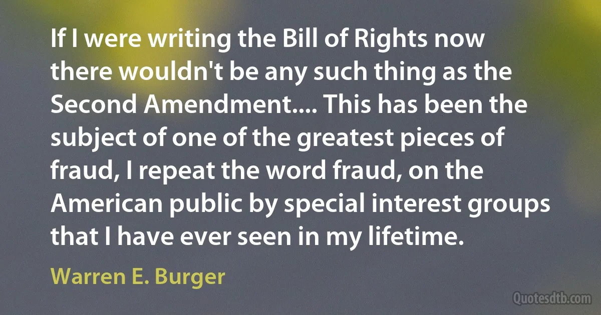 If I were writing the Bill of Rights now there wouldn't be any such thing as the Second Amendment.... This has been the subject of one of the greatest pieces of fraud, I repeat the word fraud, on the American public by special interest groups that I have ever seen in my lifetime. (Warren E. Burger)