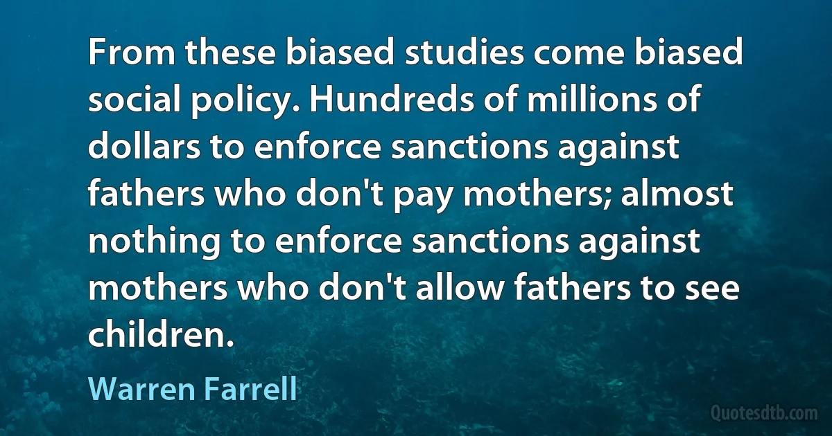 From these biased studies come biased social policy. Hundreds of millions of dollars to enforce sanctions against fathers who don't pay mothers; almost nothing to enforce sanctions against mothers who don't allow fathers to see children. (Warren Farrell)