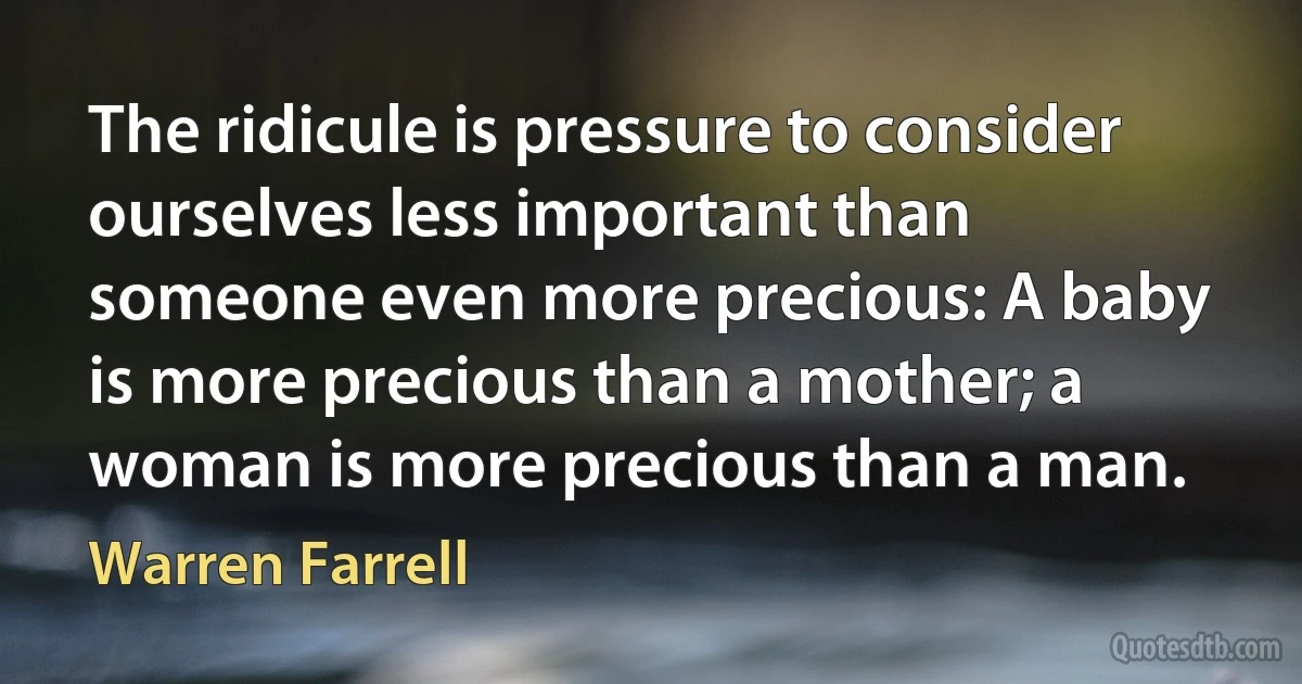 The ridicule is pressure to consider ourselves less important than someone even more precious: A baby is more precious than a mother; a woman is more precious than a man. (Warren Farrell)