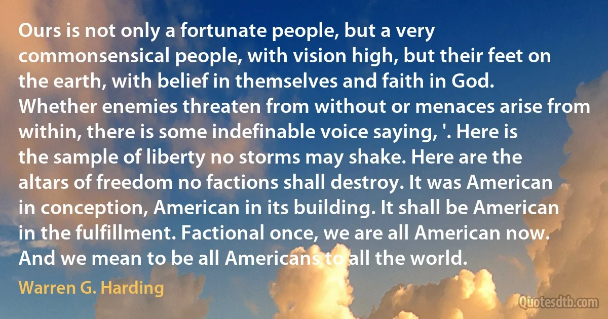 Ours is not only a fortunate people, but a very commonsensical people, with vision high, but their feet on the earth, with belief in themselves and faith in God. Whether enemies threaten from without or menaces arise from within, there is some indefinable voice saying, '. Here is the sample of liberty no storms may shake. Here are the altars of freedom no factions shall destroy. It was American in conception, American in its building. It shall be American in the fulfillment. Factional once, we are all American now. And we mean to be all Americans to all the world. (Warren G. Harding)