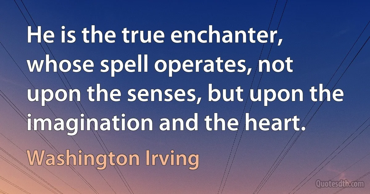 He is the true enchanter, whose spell operates, not upon the senses, but upon the imagination and the heart. (Washington Irving)