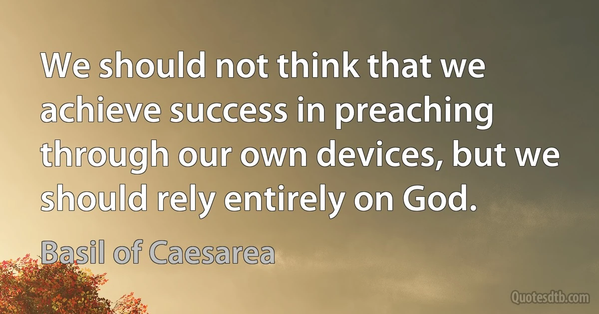 We should not think that we achieve success in preaching through our own devices, but we should rely entirely on God. (Basil of Caesarea)