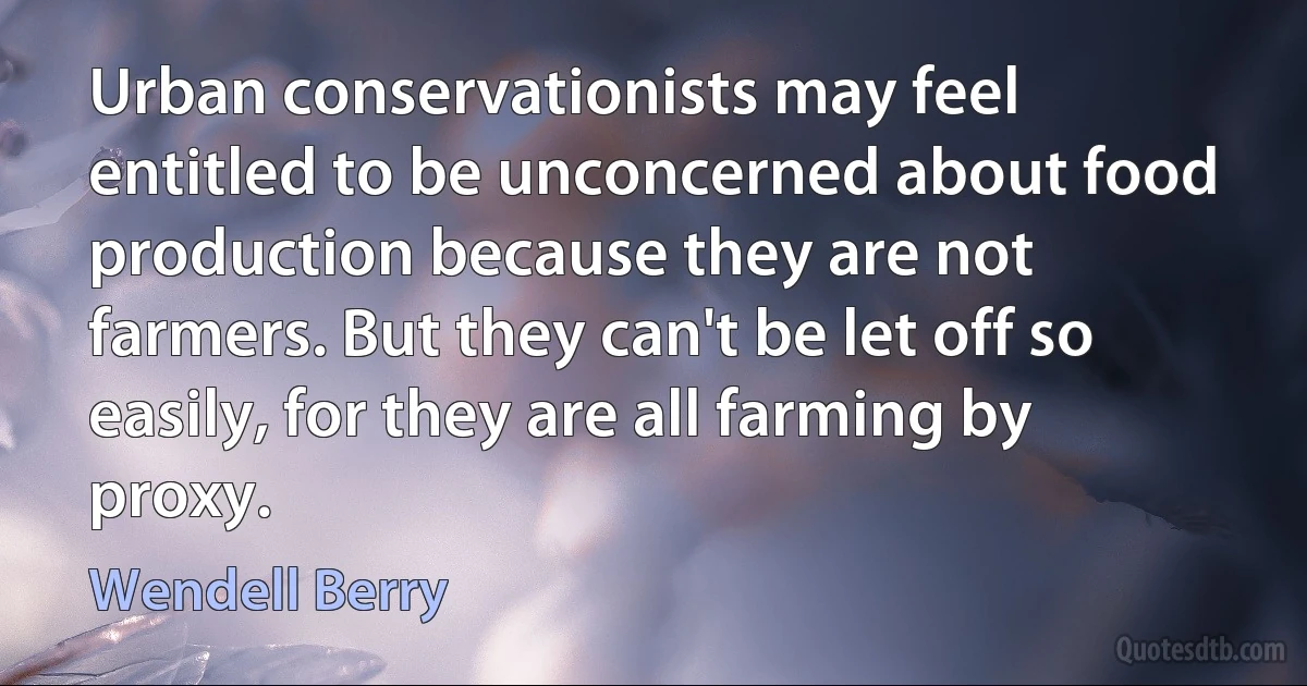 Urban conservationists may feel entitled to be unconcerned about food production because they are not farmers. But they can't be let off so easily, for they are all farming by proxy. (Wendell Berry)