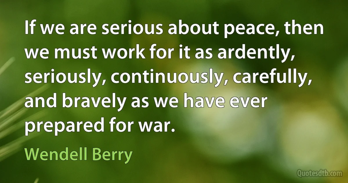 If we are serious about peace, then we must work for it as ardently, seriously, continuously, carefully, and bravely as we have ever prepared for war. (Wendell Berry)