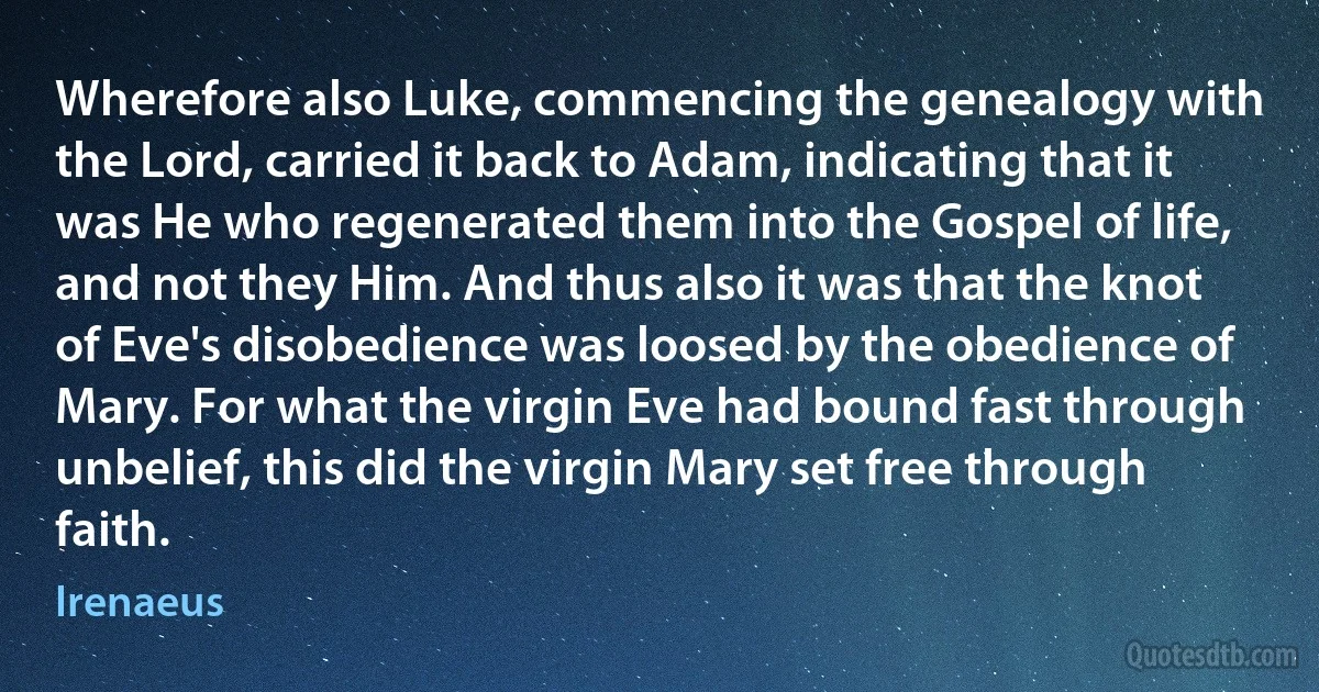 Wherefore also Luke, commencing the genealogy with the Lord, carried it back to Adam, indicating that it was He who regenerated them into the Gospel of life, and not they Him. And thus also it was that the knot of Eve's disobedience was loosed by the obedience of Mary. For what the virgin Eve had bound fast through unbelief, this did the virgin Mary set free through faith. (Irenaeus)