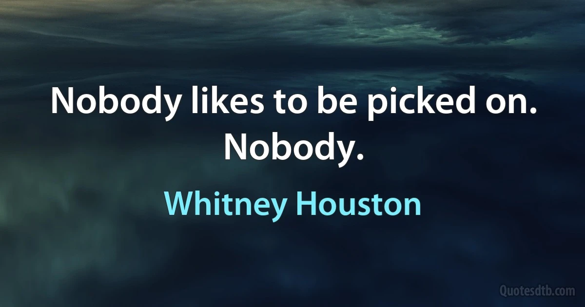 Nobody likes to be picked on. Nobody. (Whitney Houston)