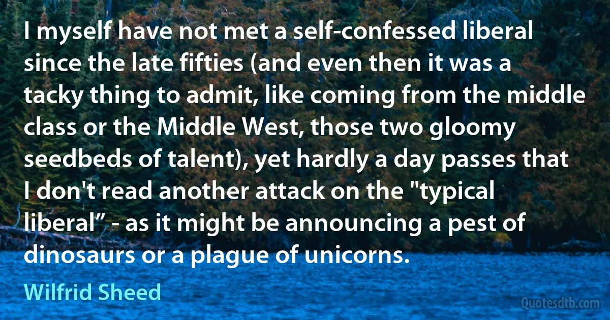 I myself have not met a self‐confessed liberal since the late fifties (and even then it was a tacky thing to admit, like coming from the middle class or the Middle West, those two gloomy seedbeds of talent), yet hardly a day passes that I don't read another attack on the "typical liberal” - as it might be announcing a pest of dinosaurs or a plague of unicorns. (Wilfrid Sheed)