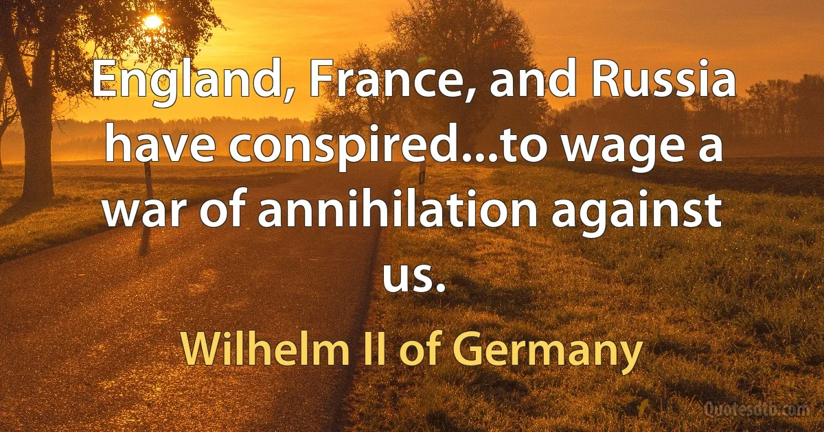 England, France, and Russia have conspired...to wage a war of annihilation against us. (Wilhelm II of Germany)