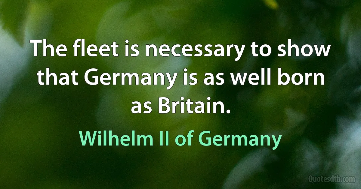 The fleet is necessary to show that Germany is as well born as Britain. (Wilhelm II of Germany)