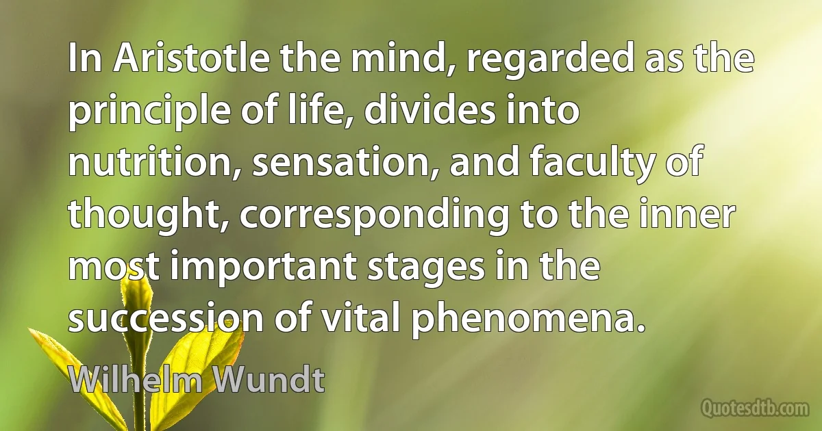 In Aristotle the mind, regarded as the principle of life, divides into nutrition, sensation, and faculty of thought, corresponding to the inner most important stages in the succession of vital phenomena. (Wilhelm Wundt)