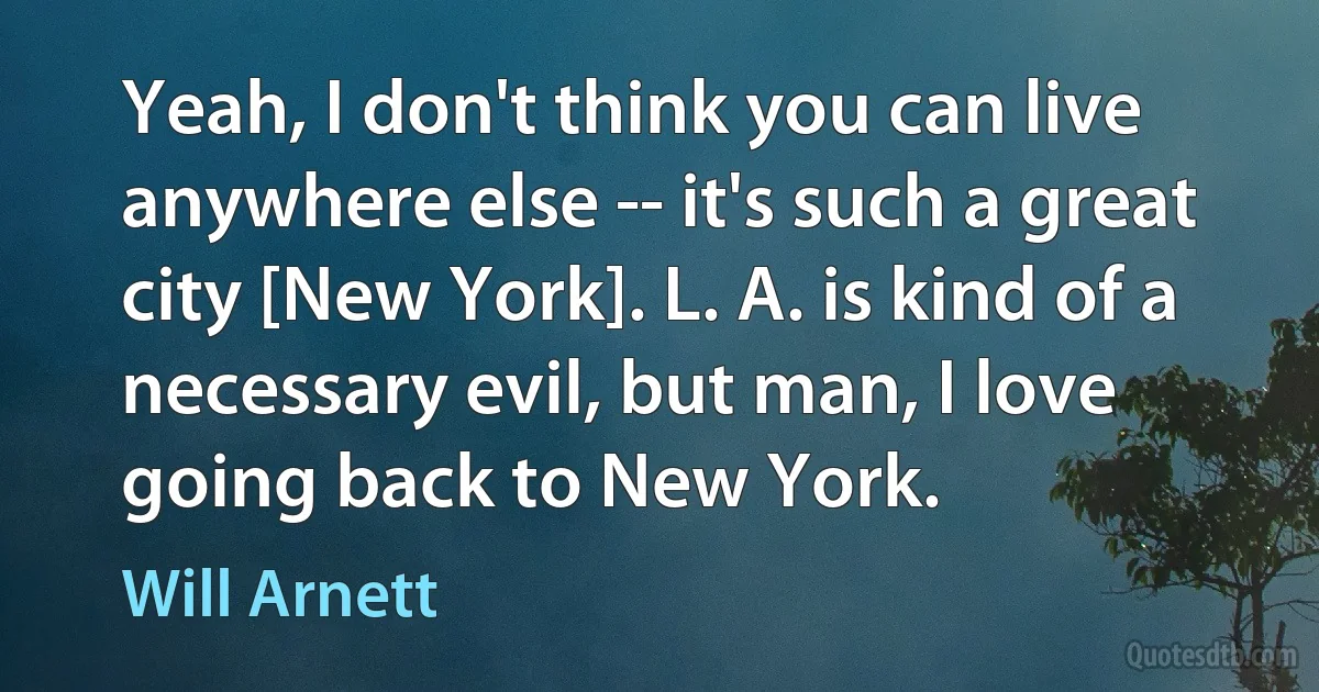 Yeah, I don't think you can live anywhere else -- it's such a great city [New York]. L. A. is kind of a necessary evil, but man, I love going back to New York. (Will Arnett)