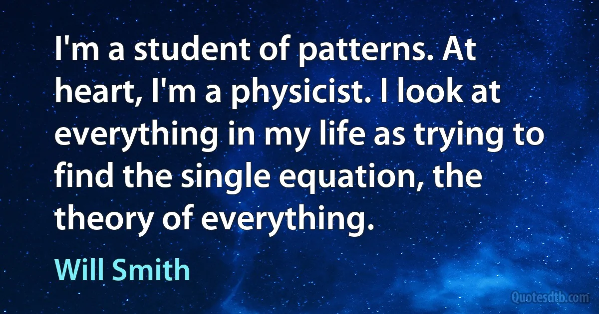 I'm a student of patterns. At heart, I'm a physicist. I look at everything in my life as trying to find the single equation, the theory of everything. (Will Smith)