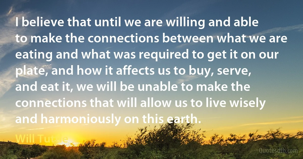 I believe that until we are willing and able to make the connections between what we are eating and what was required to get it on our plate, and how it affects us to buy, serve, and eat it, we will be unable to make the connections that will allow us to live wisely and harmoniously on this earth. (Will Tuttle)