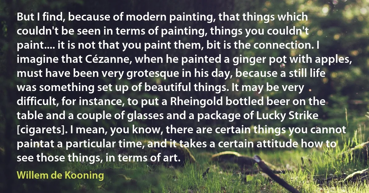 But I find, because of modern painting, that things which couldn't be seen in terms of painting, things you couldn't paint.... it is not that you paint them, bit is the connection. I imagine that Cézanne, when he painted a ginger pot with apples, must have been very grotesque in his day, because a still life was something set up of beautiful things. It may be very difficult, for instance, to put a Rheingold bottled beer on the table and a couple of glasses and a package of Lucky Strike [cigarets]. I mean, you know, there are certain things you cannot paintat a particular time, and it takes a certain attitude how to see those things, in terms of art. (Willem de Kooning)