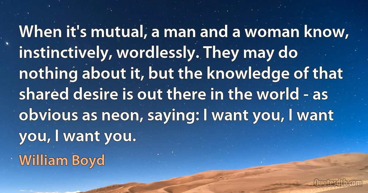 When it's mutual, a man and a woman know, instinctively, wordlessly. They may do nothing about it, but the knowledge of that shared desire is out there in the world - as obvious as neon, saying: I want you, I want you, I want you. (William Boyd)