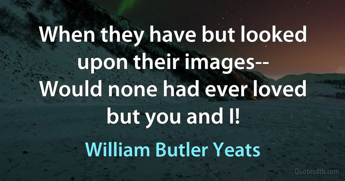 When they have but looked upon their images--
Would none had ever loved but you and I! (William Butler Yeats)