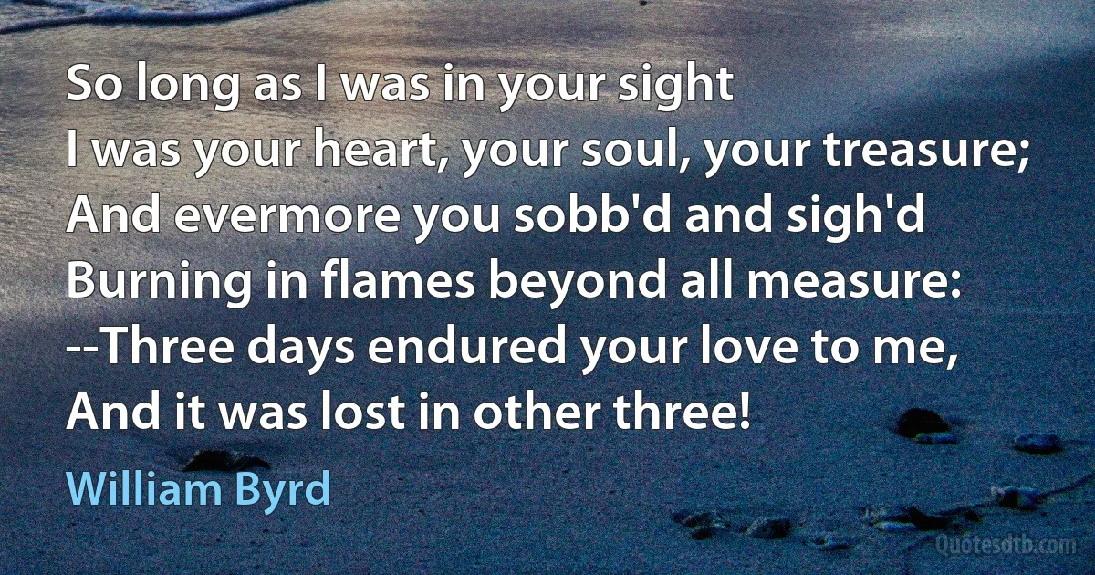 So long as I was in your sight
I was your heart, your soul, your treasure;
And evermore you sobb'd and sigh'd
Burning in flames beyond all measure:
--Three days endured your love to me,
And it was lost in other three! (William Byrd)