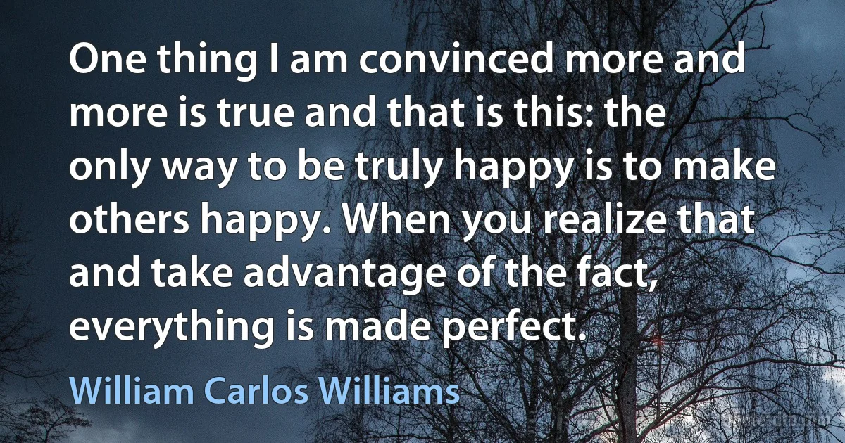 One thing I am convinced more and more is true and that is this: the only way to be truly happy is to make others happy. When you realize that and take advantage of the fact, everything is made perfect. (William Carlos Williams)