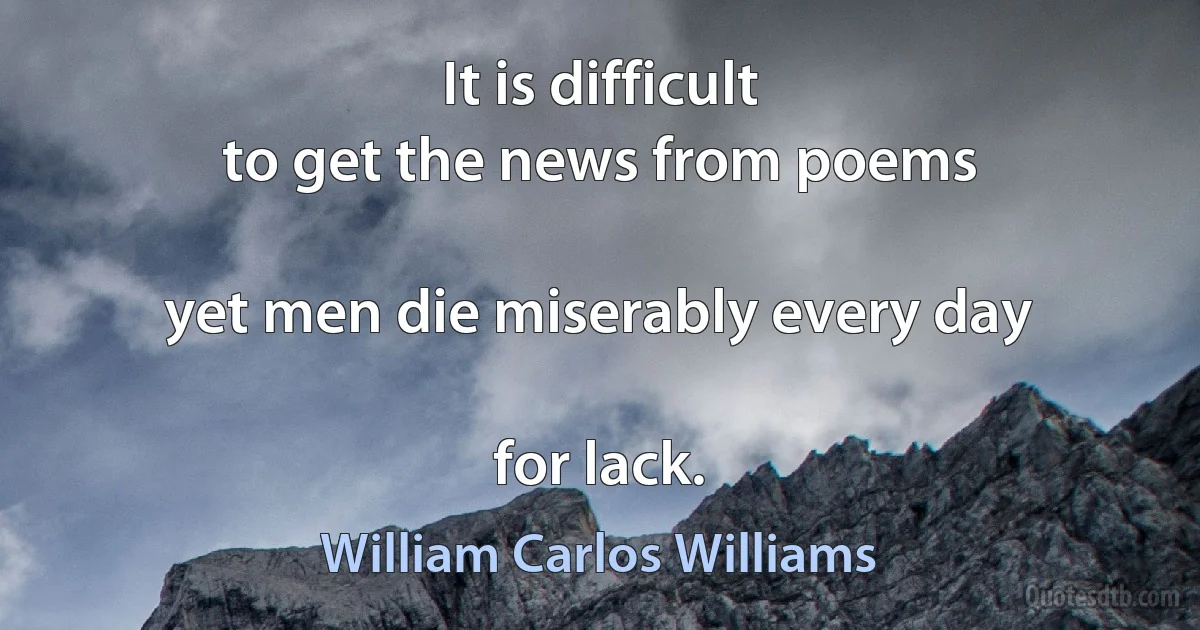 It is difficult
to get the news from poems

yet men die miserably every day

for lack. (William Carlos Williams)